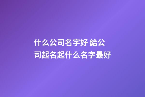 什么公司名字好 給公司起名起什么名字最好-第1張-公司起名-玄機派